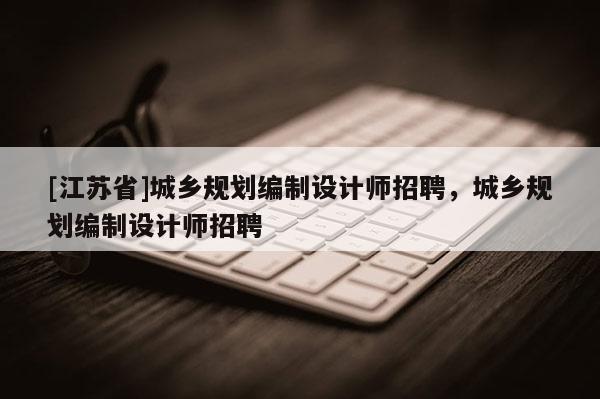 [江苏省]城乡规划编制设计师招聘，城乡规划编制设计师招聘