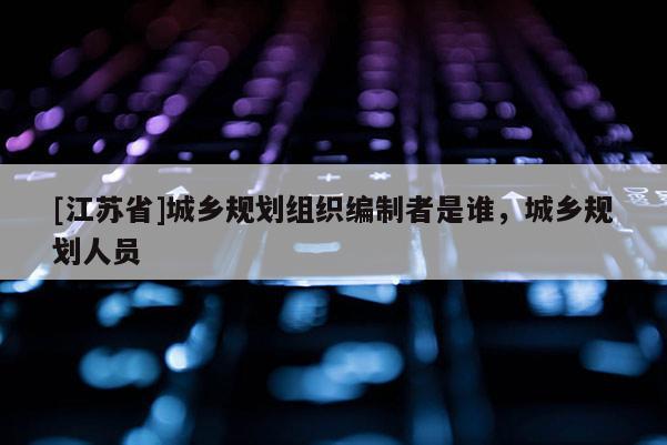 [江苏省]城乡规划组织编制者是谁，城乡规划人员