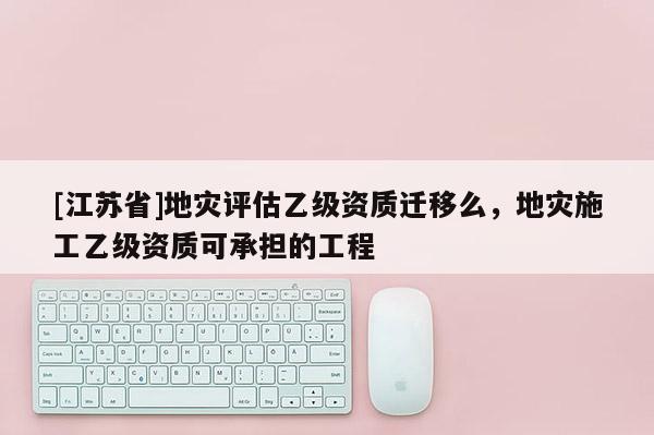 [江苏省]地灾评估乙级资质迁移么，地灾施工乙级资质可承担的工程