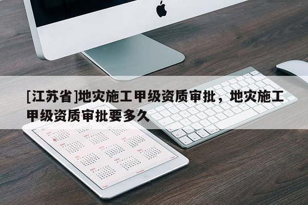 [江苏省]地灾施工甲级资质审批，地灾施工甲级资质审批要多久