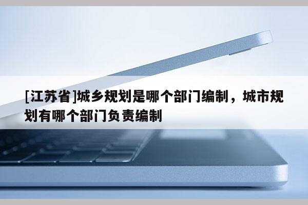 [江苏省]城乡规划是哪个部门编制，城市规划有哪个部门负责编制