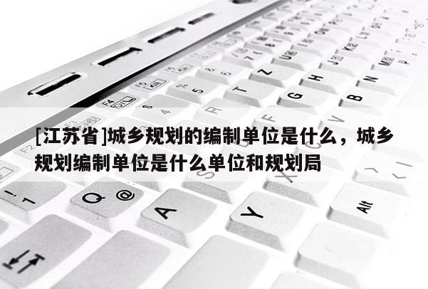 [江苏省]城乡规划的编制单位是什么，城乡规划编制单位是什么单位和规划局