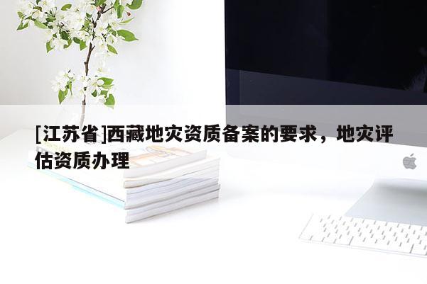 [江苏省]西藏地灾资质备案的要求，地灾评估资质办理