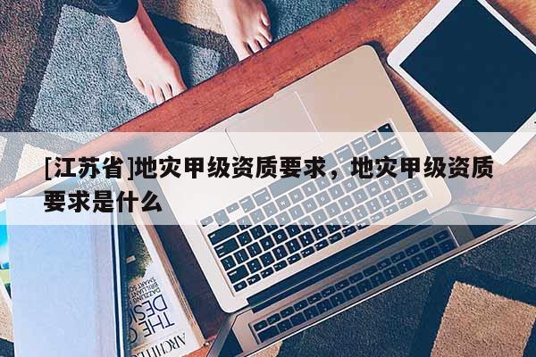 [江苏省]地灾甲级资质要求，地灾甲级资质要求是什么