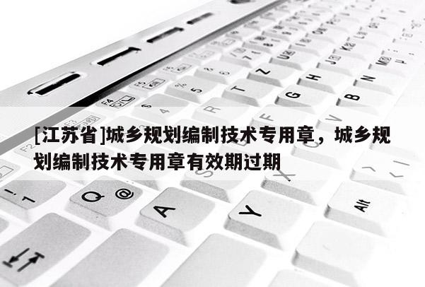 [江苏省]城乡规划编制技术专用章，城乡规划编制技术专用章有效期过期