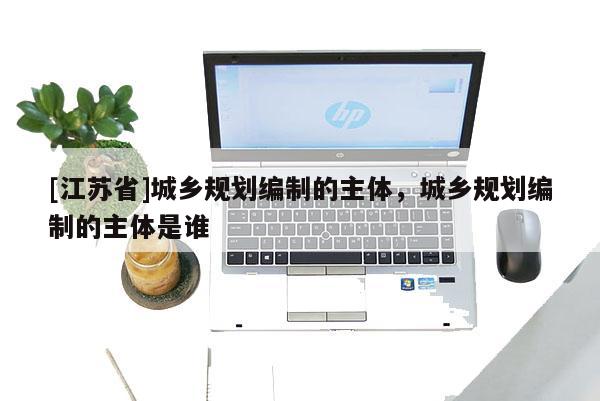 [江苏省]城乡规划编制的主体，城乡规划编制的主体是谁
