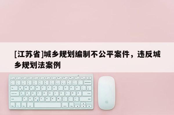 [江苏省]城乡规划编制不公平案件，违反城乡规划法案例