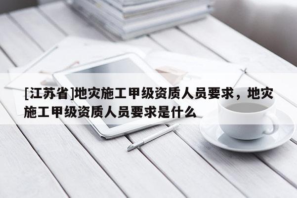 [江苏省]地灾施工甲级资质人员要求，地灾施工甲级资质人员要求是什么