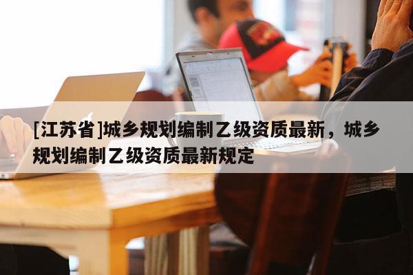 [江苏省]城乡规划编制乙级资质最新，城乡规划编制乙级资质最新规定