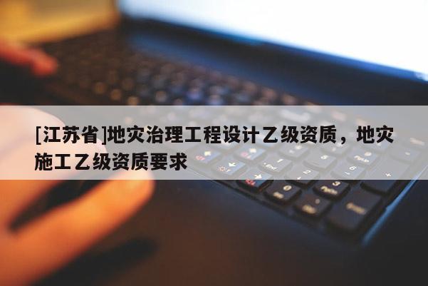 [江苏省]地灾治理工程设计乙级资质，地灾施工乙级资质要求