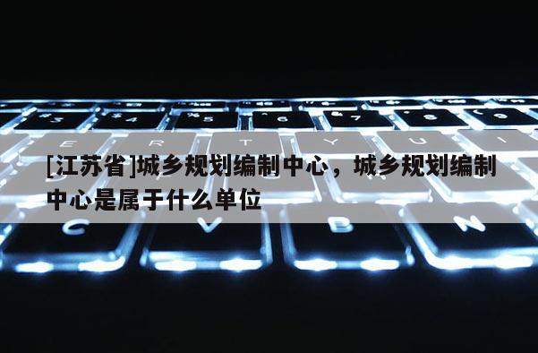 [江苏省]城乡规划编制中心，城乡规划编制中心是属于什么单位