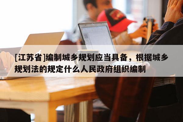 [江苏省]编制城乡规划应当具备，根据城乡规划法的规定什么人民政府组织编制