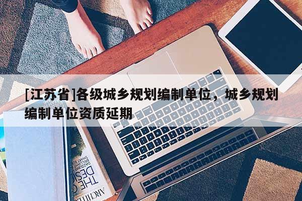 [江苏省]各级城乡规划编制单位，城乡规划编制单位资质延期