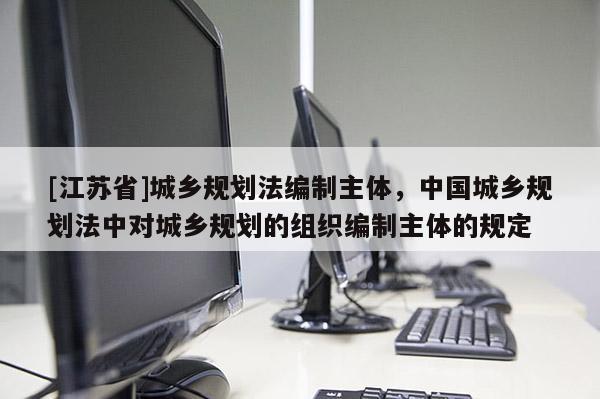 [江苏省]城乡规划法编制主体，中国城乡规划法中对城乡规划的组织编制主体的规定
