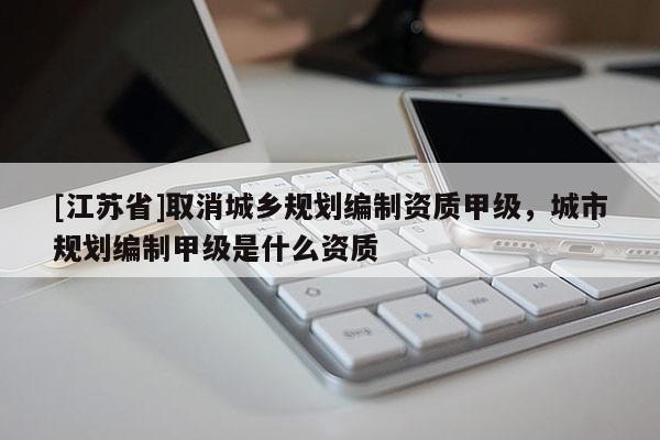 [江苏省]取消城乡规划编制资质甲级，城市规划编制甲级是什么资质