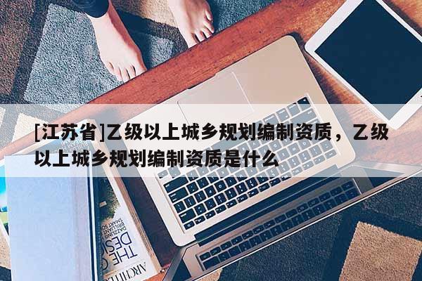 [江苏省]乙级以上城乡规划编制资质，乙级以上城乡规划编制资质是什么