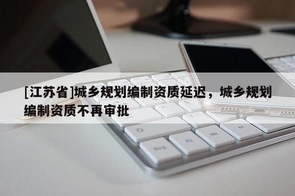 [江苏省]城乡规划编制资质延迟，城乡规划编制资质不再审批