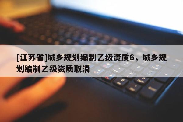 [江苏省]城乡规划编制乙级资质6，城乡规划编制乙级资质取消