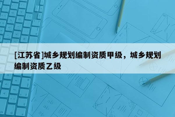 [江苏省]城乡规划编制资质甲级，城乡规划编制资质乙级