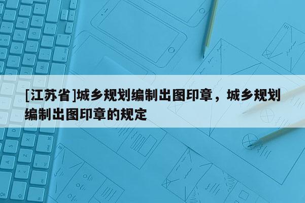 [江苏省]城乡规划编制出图印章，城乡规划编制出图印章的规定