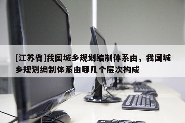 [江苏省]我国城乡规划编制体系由，我国城乡规划编制体系由哪几个层次构成