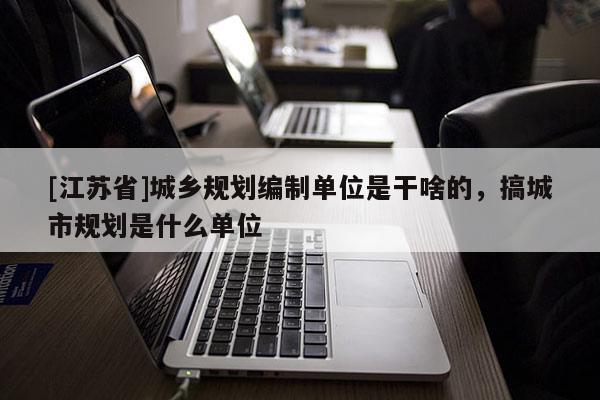 [江苏省]城乡规划编制单位是干啥的，搞城市规划是什么单位
