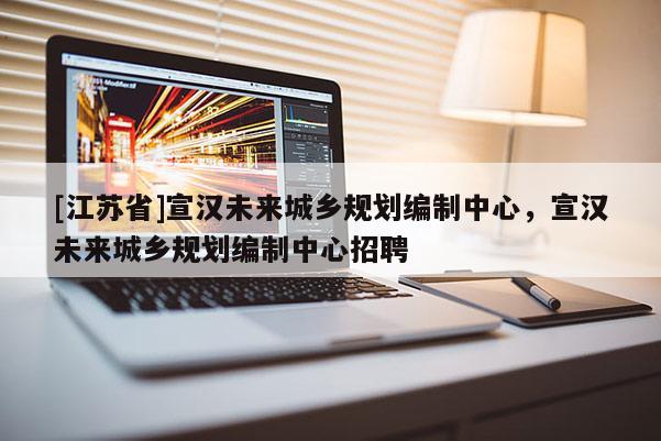 [江苏省]宣汉未来城乡规划编制中心，宣汉未来城乡规划编制中心招聘