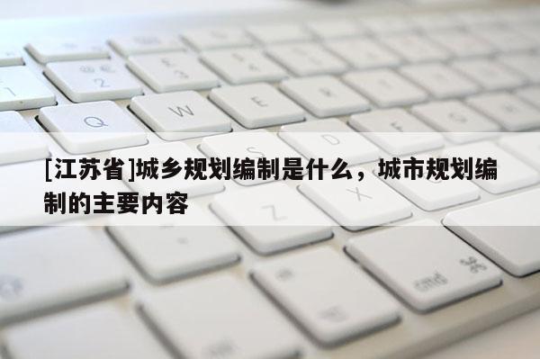 [江苏省]城乡规划编制是什么，城市规划编制的主要内容