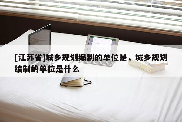 [江苏省]城乡规划编制的单位是，城乡规划编制的单位是什么