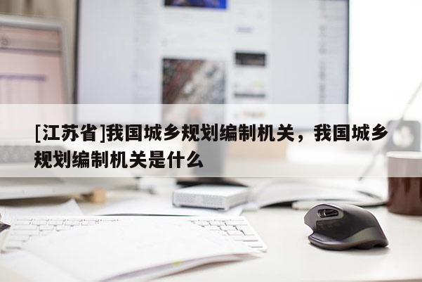 [江苏省]我国城乡规划编制机关，我国城乡规划编制机关是什么