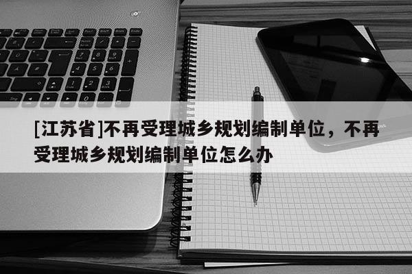 [江苏省]不再受理城乡规划编制单位，不再受理城乡规划编制单位怎么办