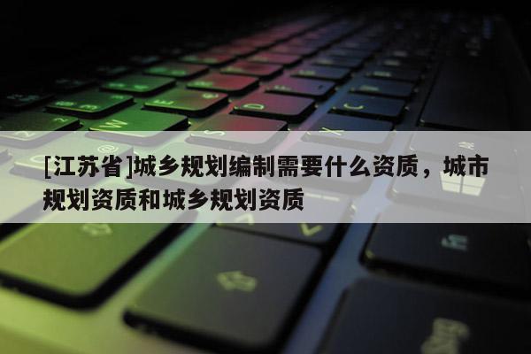 [江苏省]城乡规划编制需要什么资质，城市规划资质和城乡规划资质