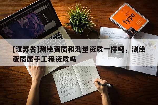 [江苏省]测绘资质和测量资质一样吗，测绘资质属于工程资质吗