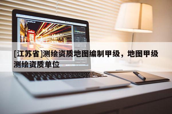 [江苏省]测绘资质地图编制甲级，地图甲级测绘资质单位