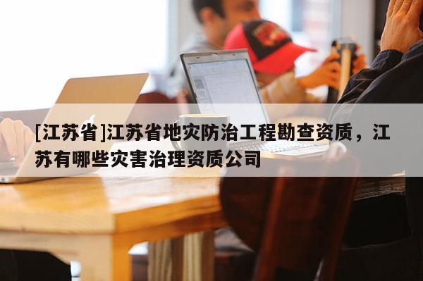 [江苏省]江苏省地灾防治工程勘查资质，江苏有哪些灾害治理资质公司