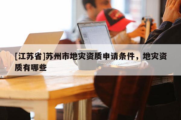 [江苏省]苏州市地灾资质申请条件，地灾资质有哪些