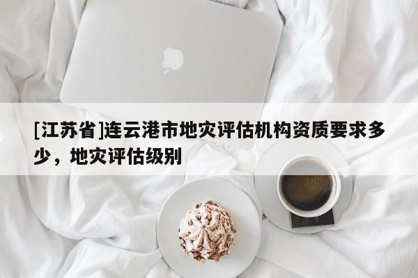 [江苏省]连云港市地灾评估机构资质要求多少，地灾评估级别