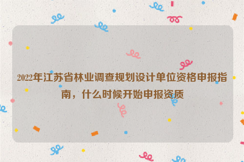 2022年江苏省林业调查规划设计单位资格申报指南，什么时候开始申报资质