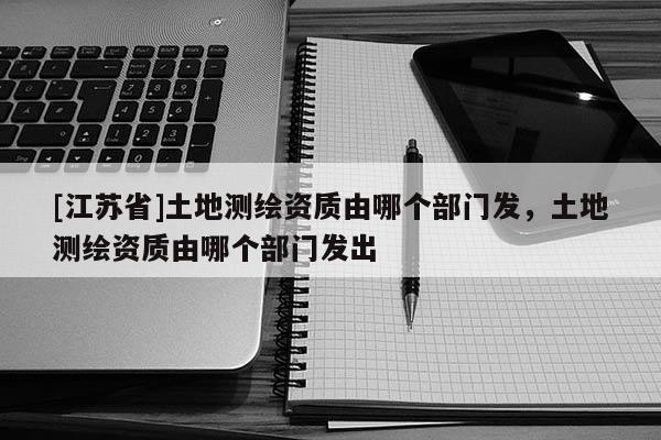 [江苏省]土地测绘资质由哪个部门发，土地测绘资质由哪个部门发出