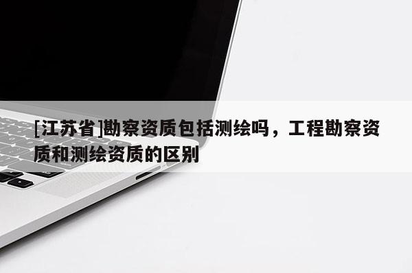 [江苏省]勘察资质包括测绘吗，工程勘察资质和测绘资质的区别