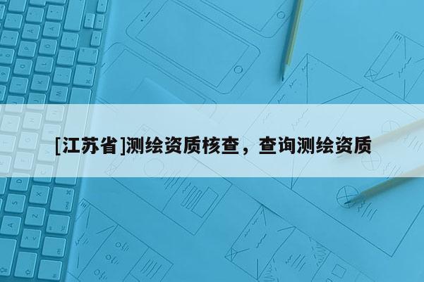 [江苏省]测绘资质核查，查询测绘资质