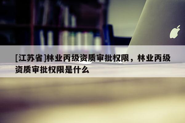 [江苏省]林业丙级资质审批权限，林业丙级资质审批权限是什么