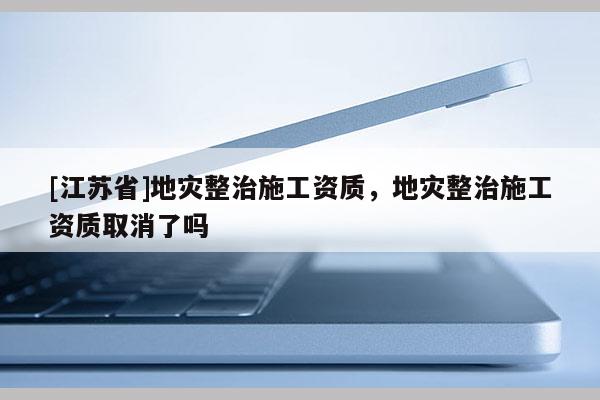 [江苏省]地灾整治施工资质，地灾整治施工资质取消了吗