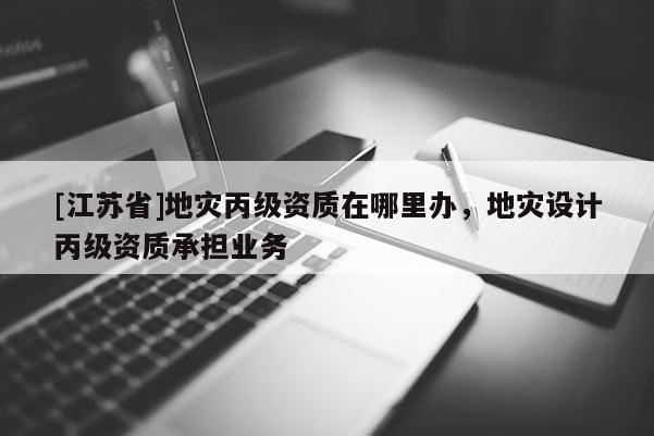 [江苏省]地灾丙级资质在哪里办，地灾设计丙级资质承担业务