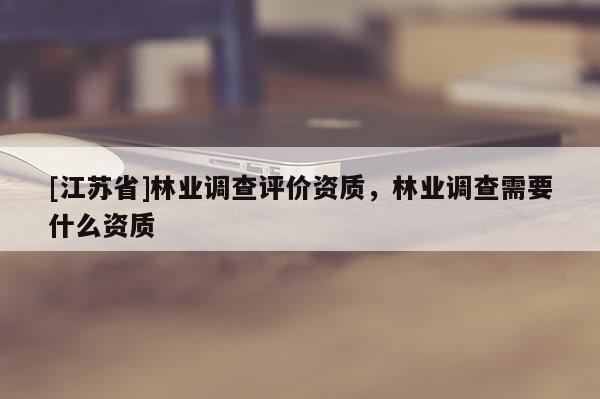 [江苏省]林业调查评价资质，林业调查需要什么资质