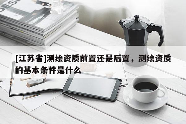 [江苏省]测绘资质前置还是后置，测绘资质的基本条件是什么