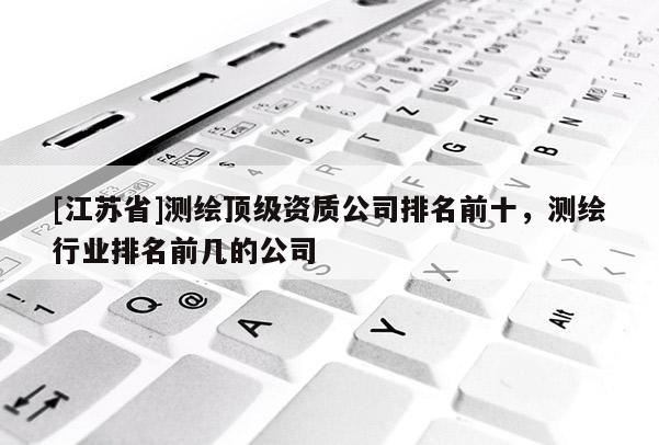 [江苏省]测绘顶级资质公司排名前十，测绘行业排名前几的公司