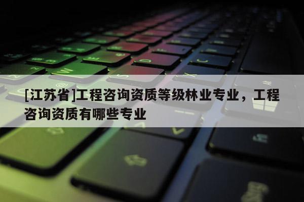 [江苏省]工程咨询资质等级林业专业，工程咨询资质有哪些专业