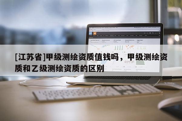 [江苏省]甲级测绘资质值钱吗，甲级测绘资质和乙级测绘资质的区别