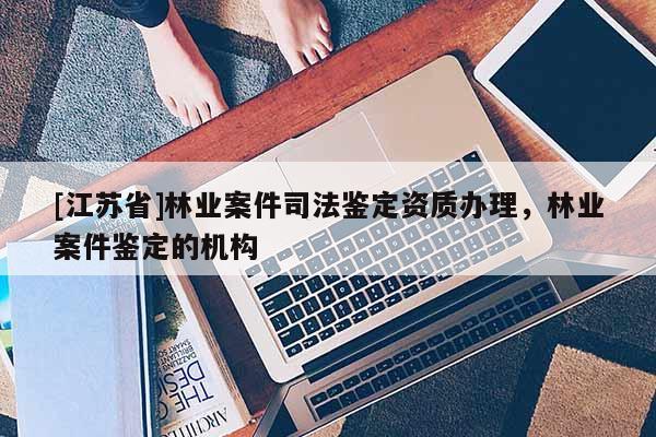 [江苏省]林业案件司法鉴定资质办理，林业案件鉴定的机构